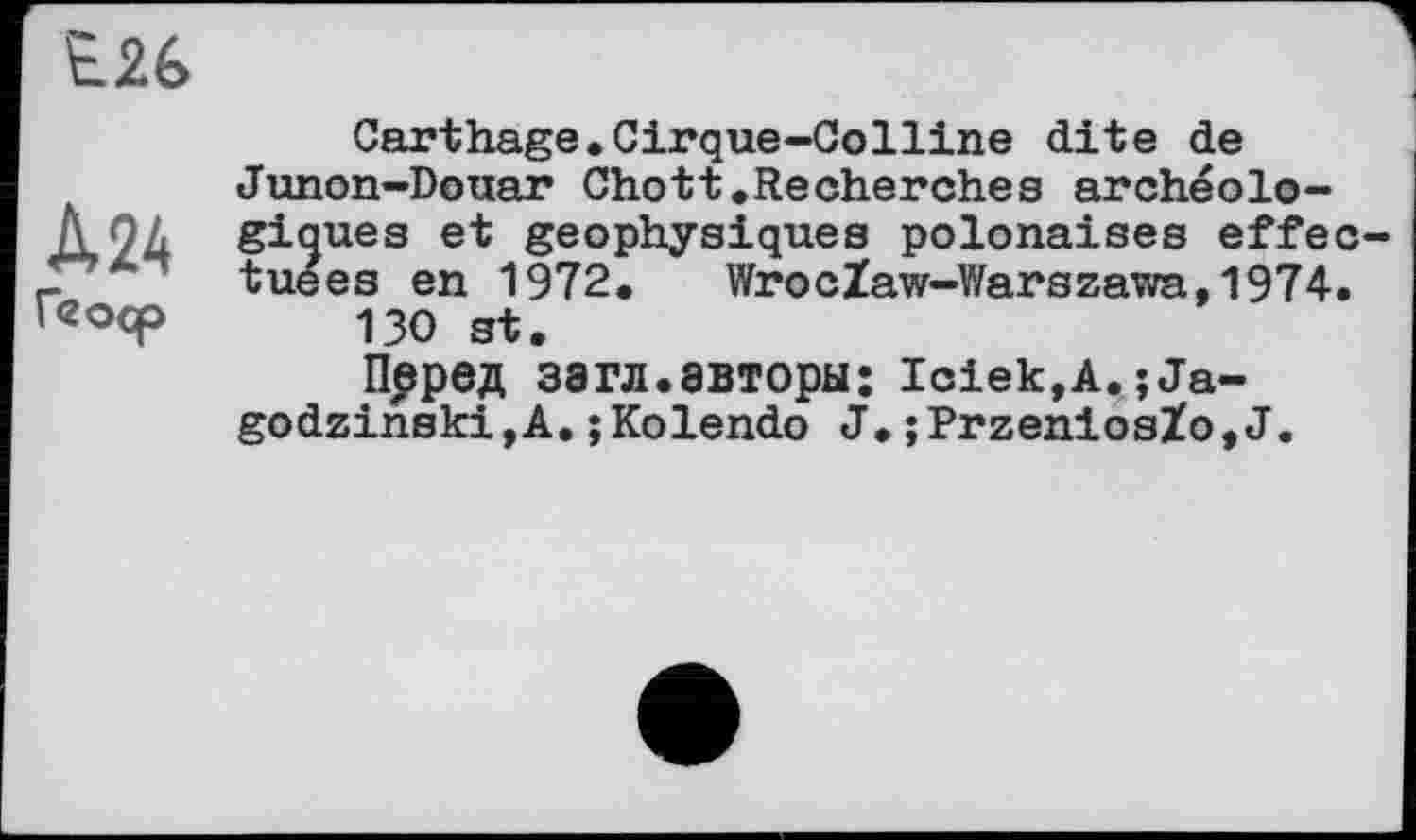 ﻿Е26
Carthage.Cirque-Colline dite de Junon-Douar Chott.Recherches archéolo-
A 24 giques et geophysiques polonaises effec-_ ” tuées en 1972. WrocZaw-Warszawa, 1974. кгоср 130
ПррвД загл.авторы; Iciek,A.;Ja-godzinskijA.;Kolendo J.;PrzeniosZo,J.